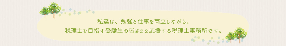 私達は、勉強と仕事を両立しながら、税理士を目指す受験生の皆さまを応援する税理士事務所です。