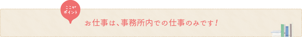 お仕事は、事務所内での仕事のみです！