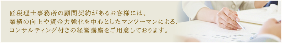 税理士事務所の顧問契約があるお客様には、業績の向上や資金力強化を中心としたマンツーマンによる、コンサルティング付きの経営講座をご用意しております。