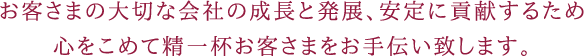 お客さまの大切な会社の成長と発展、安定に貢献するため心をこめて精一杯お客さまをお手伝い致します。