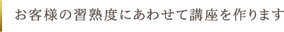 お客様の習熟度にあわせて講座を作ります