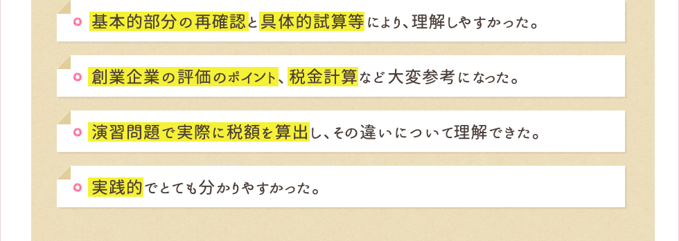 基本的部分の再確認と具体的試算等により、理解しやすかった。創業企業の評価のポイント、税金計算など大変参考になった。演習問題で実際に税額を算出し、その違いについて理解できた。実践的でとても分かりやすかった。