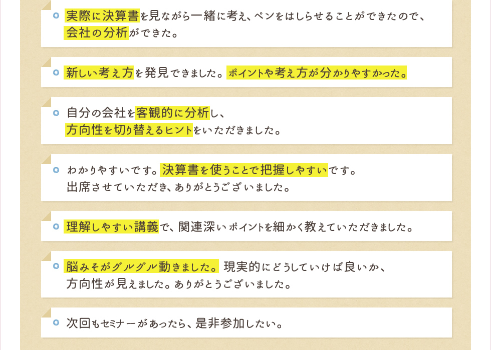 実際に決算書を見ながら一緒に考え、ペンをはしらせることができたので、会社の分析ができた。新しい考え方を発見できました。ポイントや考え方が分かりやすかった。自分の会社を客観的に分析し、方向性を切り替えるヒントをいただきました。わかりやすいです。決算書を使うことで把握しやすいです。出席させていただき、ありがとうございました。理解しやすい講義で、関連深いポイントを細かく教えていただきました。脳みそがグルグル動きました。現実的にどうしていけば良いか、方向性が見えました。ありがとうございました。次回もセミナーがあったら、是非参加したい。