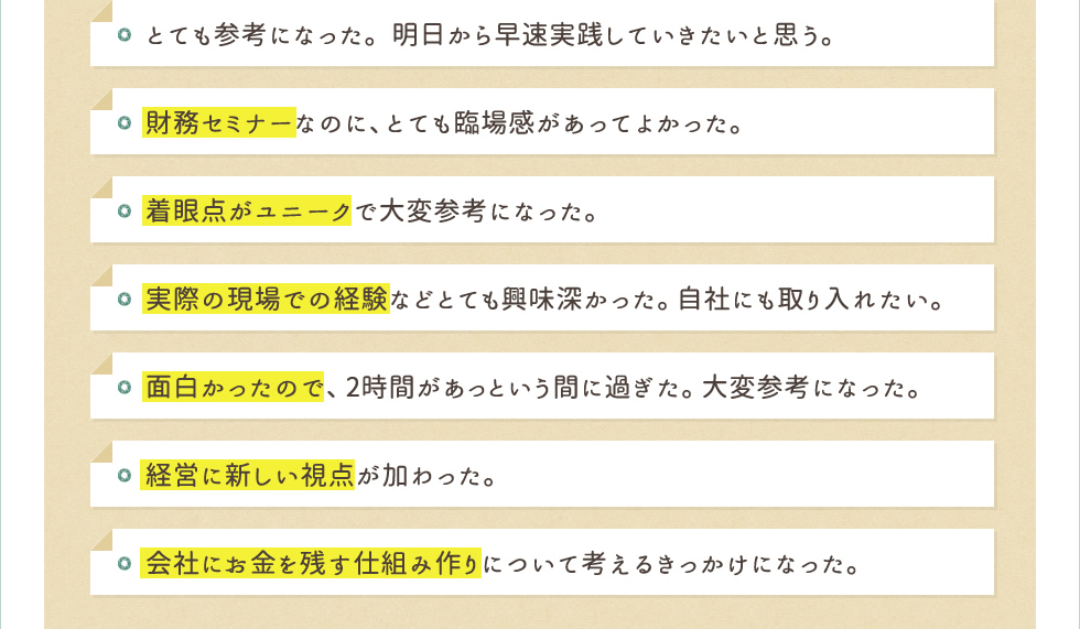 とても参考になった。明日から早速実践していきたいと思う。財務セミナーなのに、とても臨場感があってよかった。着眼点がユニークで大変参考になった。実際の現場での経験などとても興味深かった。自社にも取り入れたい。面白かったので、2時間があっという間に過ぎた。大変参考になった。経営に新しい視点が加わった。会社にお金を残す仕組み作りについて考えるきっかけになった。