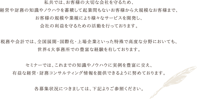 私共では、お客様の大切な会社を守るため、経営や財務の知識やノウハウを蓄積して起業間もないお客様から大規模なお客様まで、お客様の規模や業種により様々なサービスを開発し、会社の利益を守るための活動を行っております。税務や会計では、全国展開・国際化・上場企業といった特殊で高度な分野においても、世界4大事務所での豊富な経験を有しております。セミナーでは、これまでの知識やノウハウに実例を豊富に交え、有益な経営・財務コンサルティング情報を提供できるように努めております。各募集状況につきましては、下記よりご参照ください。