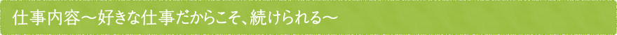 仕事内容～好きな仕事だからこそ、続けられる～