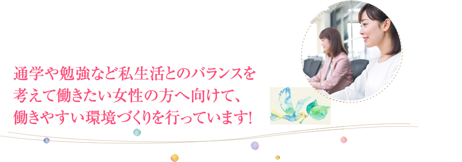 子育てや家事など私生活とのバランスを考えて働きたい女性の方へ向けて、働きやすい環境づくりを行っています！