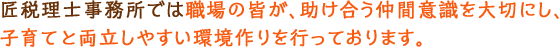 匠税理士事務所では職場の皆が、助け合う仲間意識を大切にし、子育てと両立しやすい環境作りを行っております。