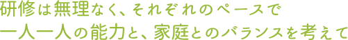 研修は無理なく、それぞれのペースで一人一人の能力と、家庭とのバランスを考えて