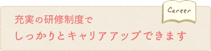 充実の研修制度でしっかりとキャリアアップできます