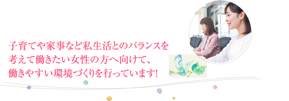 子育てや家事など私生活とのバランスを考えて働きたい女性の方へ向けて、働きやすい環境づくりを行っています！