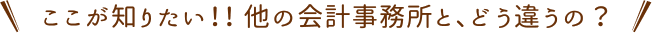 ここが知りたい！！他の会計事務所と、どう違うの？