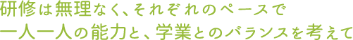 研修は無理なく、それぞれのペースで一人一人の能力と、学業とのバランスを考えて