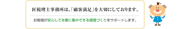 匠税理士事務所は、「顧客満足」を大切にしております。お客様が安心して本業に集中できる環境づくりをサポートします。