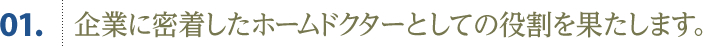 01.企業に密着したホームドクターとしての役割を果たします。