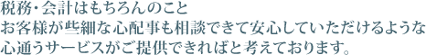 税務･会計はもちろんのことお客様が些細な心配事も相談できて安心していただけるような心通うサービスが提供できればと考えております。