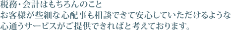 税務･会計はもちろんのことお客様が些細な心配事も相談できて安心していただけるような心通うサービスがご提供できればと考えております。