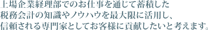 上場企業経理部でのお仕事を通じて蓄積した税務会計の知識やノウハウを最大限に活用し、信頼される専門家としてお客様に貢献したいと考えます。