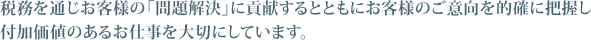 税務を通じお客様の「問題解決」に貢献するとともにお客様のご意向を的確に把握し付加価値のあるお仕事を大切にしています。