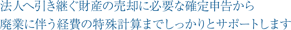 法人へ引き継ぐ財産の売却に必要な確定申告から廃業に伴う経費の特殊計算までしっかりとサポートします