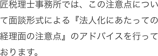 匠税理士事務所では、この注意点について面談形式による『法人化にあたっての経理面の注意点』のアドバイスを行っております。