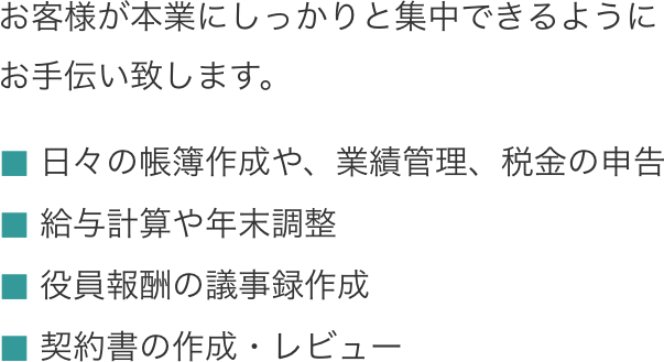 お客様が本業にしっかりと集中できるように。日々の帳簿作成や、業績管理、税金の申告、給与計算や年末調整、役員報酬の議事録作成、契約書の作成・レビュー