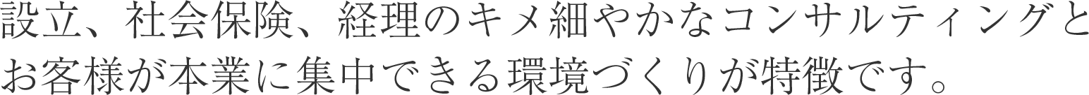 設立、社会保険、経理のキメ細やかなコンサルティングとお客様が本業に集中できる環境づくりが特徴です。