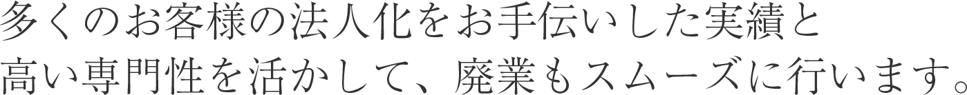 多くのお客様の法人化をお手伝いした実績と高い専門性を活かして、廃業もスムーズに行います。