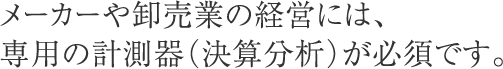 メーカーや卸売業の経営には、専用の計測器（決算分析）が必須です。