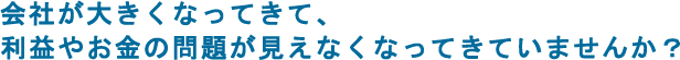 会社が大きくなってきて、利益やお金の問題が見えなくなってきていませんか？