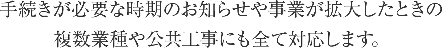 手続きが必要な時期のお知らせや事業が拡大したときの複数業種や公共工事にも全て対応します。