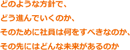 どのような方針で、どう進んでいくのか、そのために社員は何をすべきなのか、その先にはどんな未来があるのか